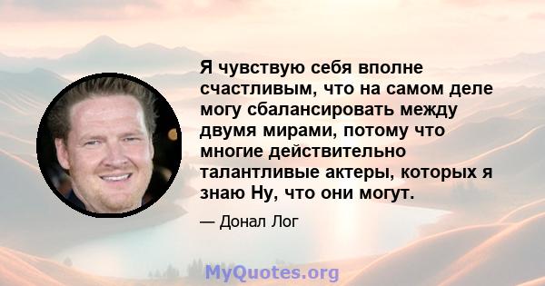 Я чувствую себя вполне счастливым, что на самом деле могу сбалансировать между двумя мирами, потому что многие действительно талантливые актеры, которых я знаю Ну, что они могут.