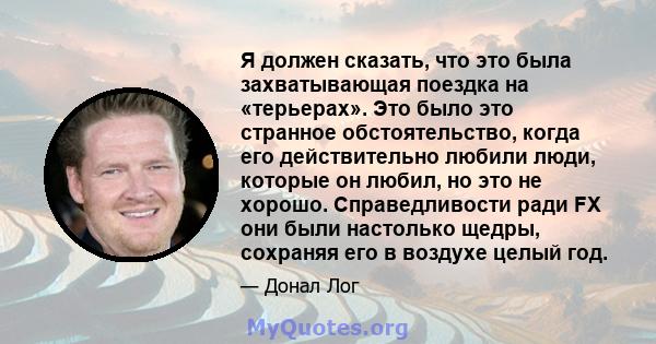 Я должен сказать, что это была захватывающая поездка на «терьерах». Это было это странное обстоятельство, когда его действительно любили люди, которые он любил, но это не хорошо. Справедливости ради FX они были