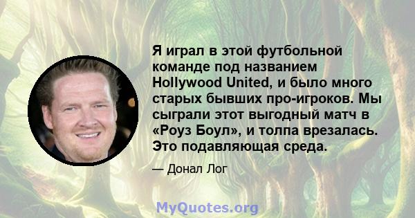 Я играл в этой футбольной команде под названием Hollywood United, и было много старых бывших про-игроков. Мы сыграли этот выгодный матч в «Роуз Боул», и толпа врезалась. Это подавляющая среда.