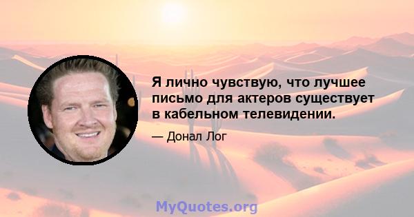 Я лично чувствую, что лучшее письмо для актеров существует в кабельном телевидении.