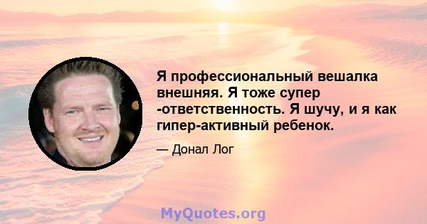 Я профессиональный вешалка внешняя. Я тоже супер -ответственность. Я шучу, и я как гипер-активный ребенок.