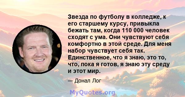 Звезда по футболу в колледже, к его старшему курсу, привыкла бежать там, когда 110 000 человек сходят с ума. Они чувствуют себя комфортно в этой среде. Для меня набор чувствует себя так. Единственное, что я знаю, это