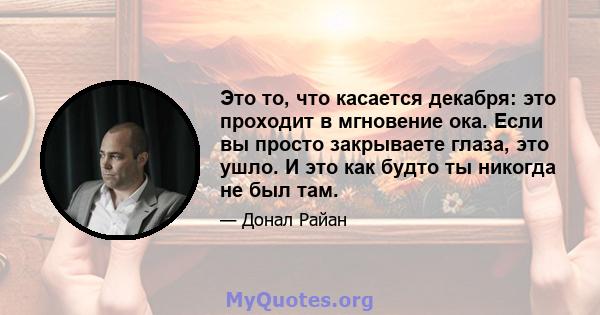 Это то, что касается декабря: это проходит в мгновение ока. Если вы просто закрываете глаза, это ушло. И это как будто ты никогда не был там.