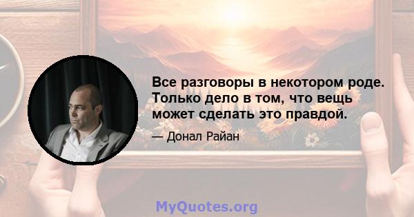 Все разговоры в некотором роде. Только дело в том, что вещь может сделать это правдой.