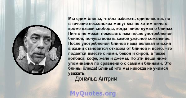 Мы едим блины, чтобы избежать одиночества, но в течение нескольких минут мы не хотим ничего, кроме нашей свободы, когда -либо думая о блинах. Ничто не может помешать нам после употребления блинов, почувствовать самое