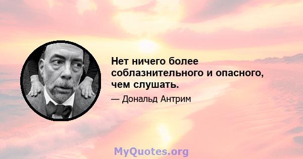 Нет ничего более соблазнительного и опасного, чем слушать.