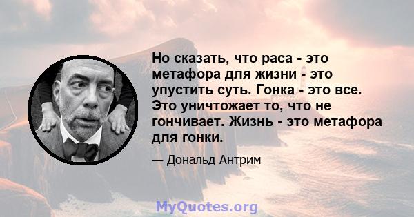 Но сказать, что раса - это метафора для жизни - это упустить суть. Гонка - это все. Это уничтожает то, что не гончивает. Жизнь - это метафора для гонки.