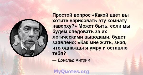 Простой вопрос «Какой цвет вы хотите нарисовать эту комнату наверху?» Может быть, если мы будем следовать за их логическими выводами, будет заявлено: «Как мне жить, зная, что однажды я умру и оставлю тебя?