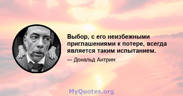 Выбор, с его неизбежными приглашениями к потере, всегда является таким испытанием.