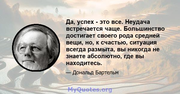 Да, успех - это все. Неудача встречается чаще. Большинство достигает своего рода средней вещи, но, к счастью, ситуация всегда размыта, вы никогда не знаете абсолютно, где вы находитесь.