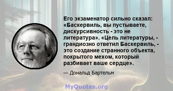 Его экзаменатор сильно сказал: «Баскервиль, вы пустываете, дискурсивность - это не литература». «Цель литературы, - грандиозно ответил Баскервиль, - это создание странного объекта, покрытого мехом, который разбивает