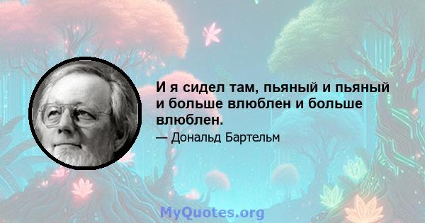 И я сидел там, пьяный и пьяный и больше влюблен и больше влюблен.