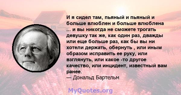 И я сидел там, пьяный и пьяный и больше влюблен и больше влюблена ... и вы никогда не сможете трогать девушку так же, как один раз, дважды или еще больше раз, как бы вы ни хотели держать, обернуть , или иным образом