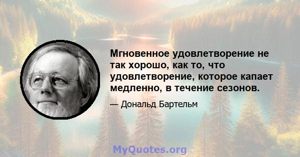 Мгновенное удовлетворение не так хорошо, как то, что удовлетворение, которое капает медленно, в течение сезонов.