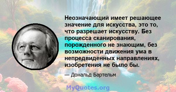 Неозначающий имеет решающее значение для искусства, это то, что разрешает искусству. Без процесса сканирования, порожденного не знающим, без возможности движения ума в непредвиденных направлениях, изобретения не было бы.