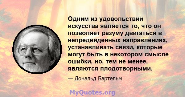 Одним из удовольствий искусства является то, что он позволяет разуму двигаться в непредвиденных направлениях, устанавливать связи, которые могут быть в некотором смысле ошибки, но, тем не менее, являются плодотворными.