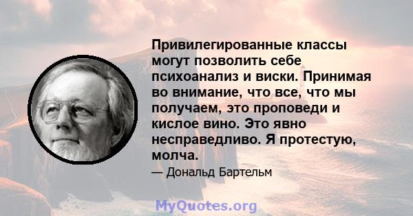 Привилегированные классы могут позволить себе психоанализ и виски. Принимая во внимание, что все, что мы получаем, это проповеди и кислое вино. Это явно несправедливо. Я протестую, молча.