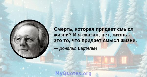 Смерть, которая придает смысл жизни? И я сказал, нет, жизнь - это то, что придает смысл жизни.