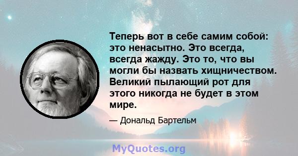 Теперь вот в себе самим собой: это ненасытно. Это всегда, всегда жажду. Это то, что вы могли бы назвать хищничеством. Великий пылающий рот для этого никогда не будет в этом мире.