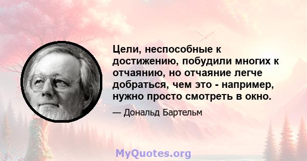 Цели, неспособные к достижению, побудили многих к отчаянию, но отчаяние легче добраться, чем это - например, нужно просто смотреть в окно.