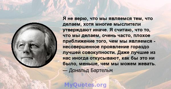 Я не верю, что мы являемся тем, что делаем, хотя многие мыслители утверждают иначе. Я считаю, что то, что мы делаем, очень часто, плохое приближение того, чем мы являемся - несовершенное проявление гораздо лучшей