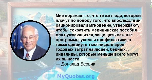 Мне поражает то, что те же люди, которые плачут по поводу того, что впоследствии рационировали мгновение, утверждают, чтобы сократить медицинские пособия для нуждающихся, защищать важные программы ухода и профилактики,