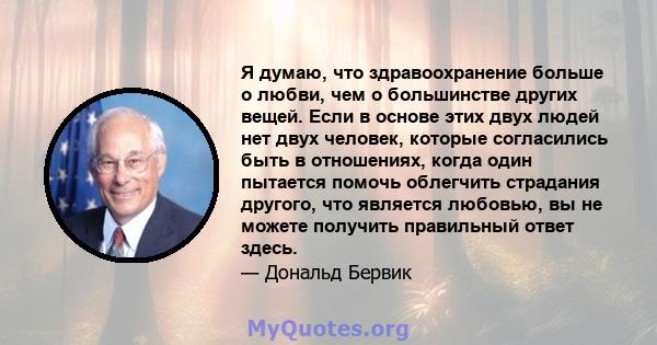 Я думаю, что здравоохранение больше о любви, чем о большинстве других вещей. Если в основе этих двух людей нет двух человек, которые согласились быть в отношениях, когда один пытается помочь облегчить страдания другого, 