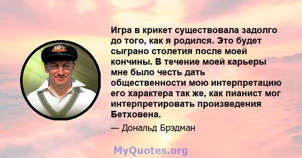 Игра в крикет существовала задолго до того, как я родился. Это будет сыграно столетия после моей кончины. В течение моей карьеры мне было честь дать общественности мою интерпретацию его характера так же, как пианист мог 