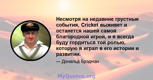 Несмотря на недавние грустные события, Cricket выживет и останется нашей самой благородной игрой, и я всегда буду гордиться той ролью, которую я играл в его истории и развитии.