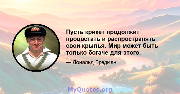 Пусть крикет продолжит процветать и распространять свои крылья. Мир может быть только богаче для этого.