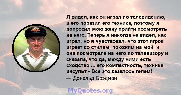 Я видел, как он играл по телевидению, и его поразил его техника, поэтому я попросил мою жену прийти посмотреть на него. Теперь я никогда не видел, как играл, но я чувствовал, что этот игрок играет со стилем, похожим на