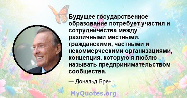 Будущее государственное образование потребует участия и сотрудничества между различными местными, гражданскими, частными и некоммерческими организациями, концепция, которую я люблю называть предпринимательством