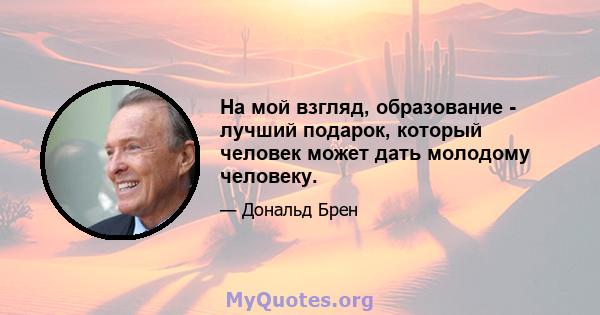 На мой взгляд, образование - лучший подарок, который человек может дать молодому человеку.