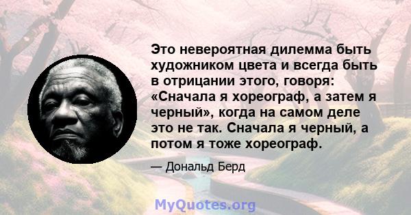 Это невероятная дилемма быть художником цвета и всегда быть в отрицании этого, говоря: «Сначала я хореограф, а затем я черный», когда на самом деле это не так. Сначала я черный, а потом я тоже хореограф.