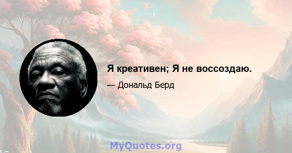 Я креативен; Я не воссоздаю.