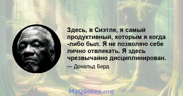 Здесь, в Сиэтле, я самый продуктивный, которым я когда -либо был. Я не позволяю себе лично отвлекать. Я здесь чрезвычайно дисциплинирован.