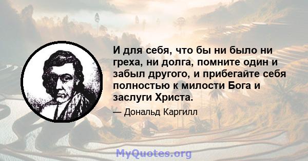 И для себя, что бы ни было ни греха, ни долга, помните один и забыл другого, и прибегайте себя полностью к милости Бога и заслуги Христа.