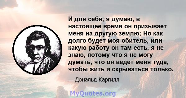 И для себя, я думаю, в настоящее время он призывает меня на другую землю; Но как долго будет моя обитель, или какую работу он там есть, я не знаю, потому что я не могу думать, что он ведет меня туда, чтобы жить и