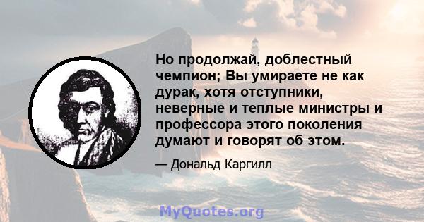 Но продолжай, доблестный чемпион; Вы умираете не как дурак, хотя отступники, неверные и теплые министры и профессора этого поколения думают и говорят об этом.