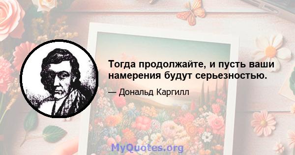 Тогда продолжайте, и пусть ваши намерения будут серьезностью.