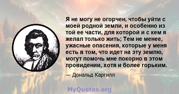 Я не могу не огорчен, чтобы уйти с моей родной земли, и особенно из той ее части, для которой и с кем я желал только жить; Тем не менее, ужасные опасения, которые у меня есть в том, что идет на эту землю, могут помочь