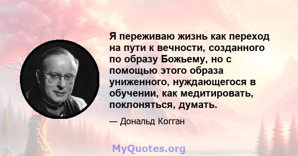 Я переживаю жизнь как переход на пути к вечности, созданного по образу Божьему, но с помощью этого образа униженного, нуждающегося в обучении, как медитировать, поклоняться, думать.