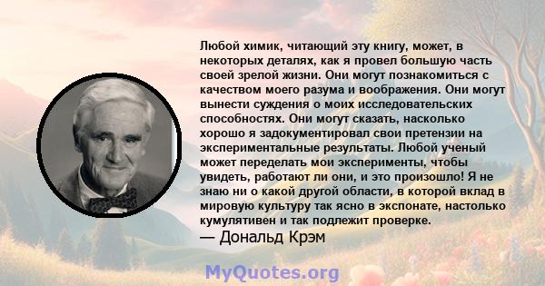 Любой химик, читающий эту книгу, может, в некоторых деталях, как я провел большую часть своей зрелой жизни. Они могут познакомиться с качеством моего разума и воображения. Они могут вынести суждения о моих