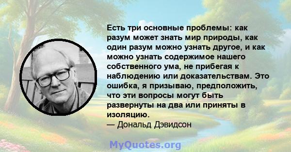 Есть три основные проблемы: как разум может знать мир природы, как один разум можно узнать другое, и как можно узнать содержимое нашего собственного ума, не прибегая к наблюдению или доказательствам. Это ошибка, я