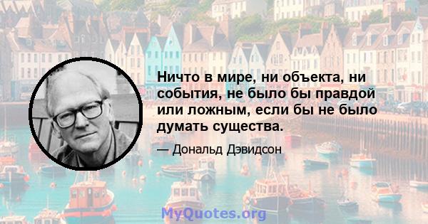 Ничто в мире, ни объекта, ни события, не было бы правдой или ложным, если бы не было думать существа.