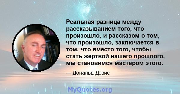 Реальная разница между рассказыванием того, что произошло, и рассказом о том, что произошло, заключается в том, что вместо того, чтобы стать жертвой нашего прошлого, мы становимся мастером этого.