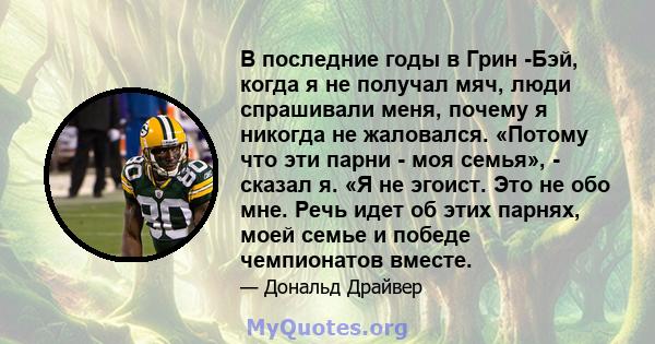 В последние годы в Грин -Бэй, когда я не получал мяч, люди спрашивали меня, почему я никогда не жаловался. «Потому что эти парни - моя семья», - сказал я. «Я не эгоист. Это не обо мне. Речь идет об этих парнях, моей