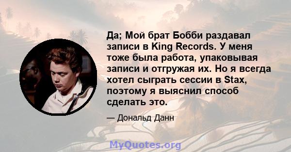 Да; Мой брат Бобби раздавал записи в King Records. У меня тоже была работа, упаковывая записи и отгружая их. Но я всегда хотел сыграть сессии в Stax, поэтому я выяснил способ сделать это.