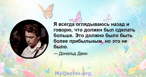 Я всегда оглядываюсь назад и говорю, что должен был сделать больше. Это должно было быть более прибыльным, но это не было.