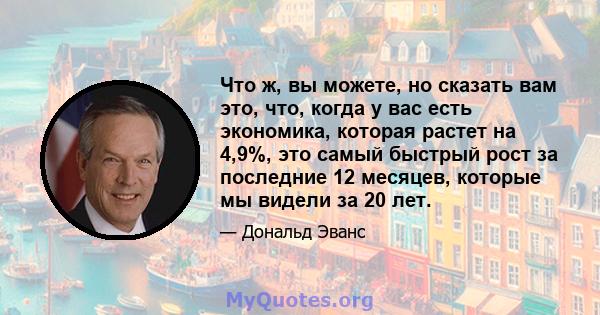 Что ж, вы можете, но сказать вам это, что, когда у вас есть экономика, которая растет на 4,9%, это самый быстрый рост за последние 12 месяцев, которые мы видели за 20 лет.